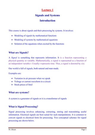 Dr. Ahsan Page 1
Lecture 1
Signals and Systems
Introduction
This course is about signals and their processing by systems. It involves:
 Modeling of signals by mathematical functions
 Modeling of systems by mathematical equations
 Solution of the equations when excited by the functions
What are Signals?
A Signal is something that represents information. It is a function representing a
physical quantity or variable. Mathematically, a signal is represented as a function of
an independent variable t. Usually t represents time. Thus, a signal is denoted by x(t).
Our world is full of signals, both natural and man-made.
Examples are:
 Variation in air pressure when we speak
 Voltage or current waveform in a circuit
 Stock prices of Intel
What are systems?
A system is a generator of signals or it is a transformer of signals
What is Signal Processing?
Signal processing involves enhancing, extracting, storing and transmitting useful
information. Electrical signals are best suited for such manipulations. It is common to
convert signals to electrical form for processing. Two conceptual schemes for signal
processing are shown below.
 