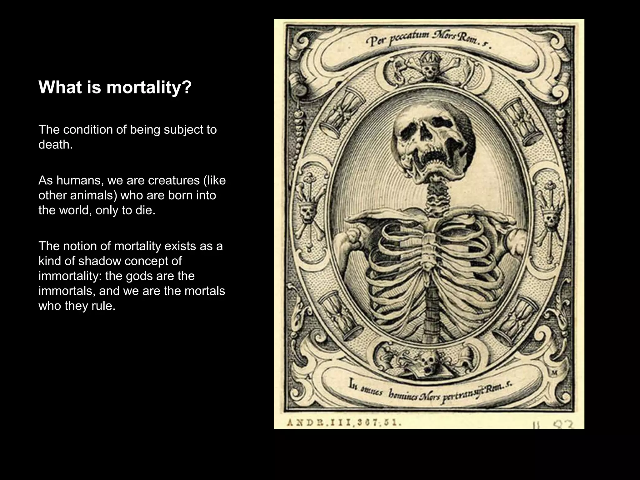 What is mortality?
The condition of being subject to death.
As humans, we are creatures (like other
animals) who are born into the world,
only to die.
The notion of mortality exists as a kind
of shadow concept of immortality: the
gods are the immortals, and we are the
mortals who they rule.
 