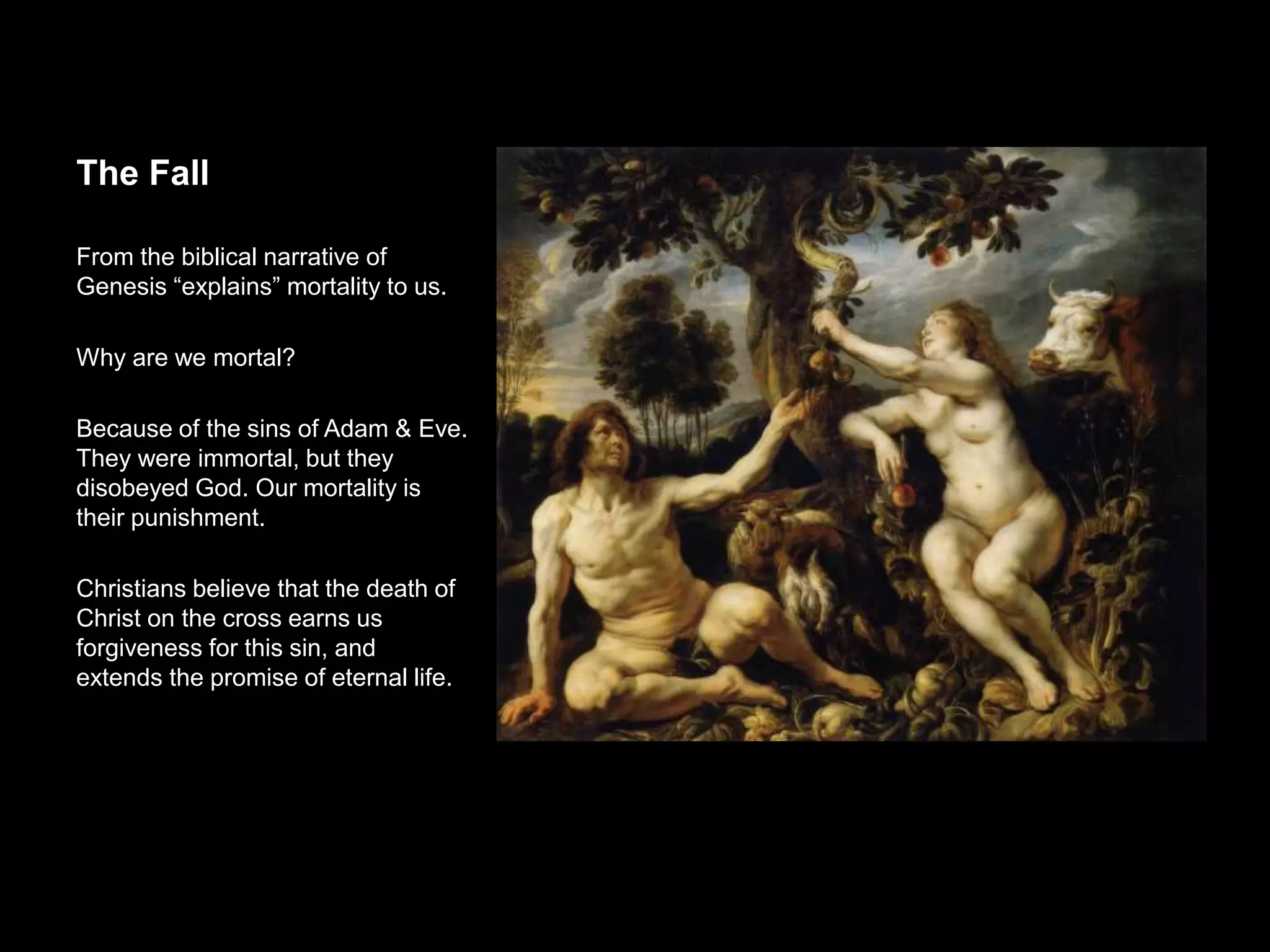 The Fall
From the biblical narrative of Genesis
“explains” mortality to us.
Why are we mortal?
Because of the sins of Adam & Eve.
They were immortal, but they disobeyed
God. Our mortality is their
punishment.
Christians believe that the death of
Christ on the cross earns us forgiveness
for this sin, and extends the promise of
eternal life.
 