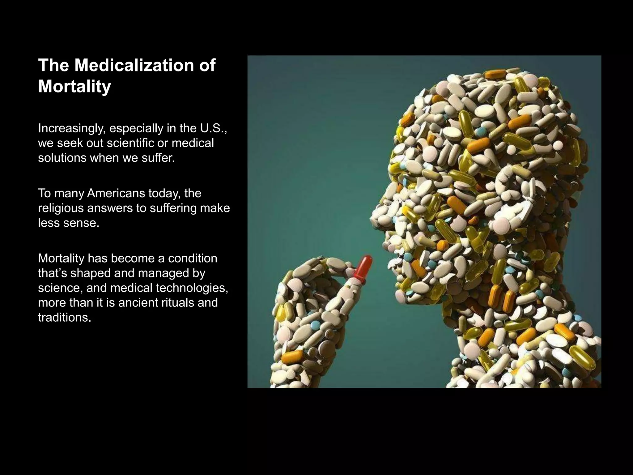 The Medicalization of
Mortality
Increasingly, especially in the U.S., we
seek out scientific or medical solutions
when we suffer.
To many Americans today, the religious
answers to suffering make less sense.
Mortality has become a condition that’s
shaped and managed by science, and
medical technologies, more than it is
ancient rituals and traditions.
 