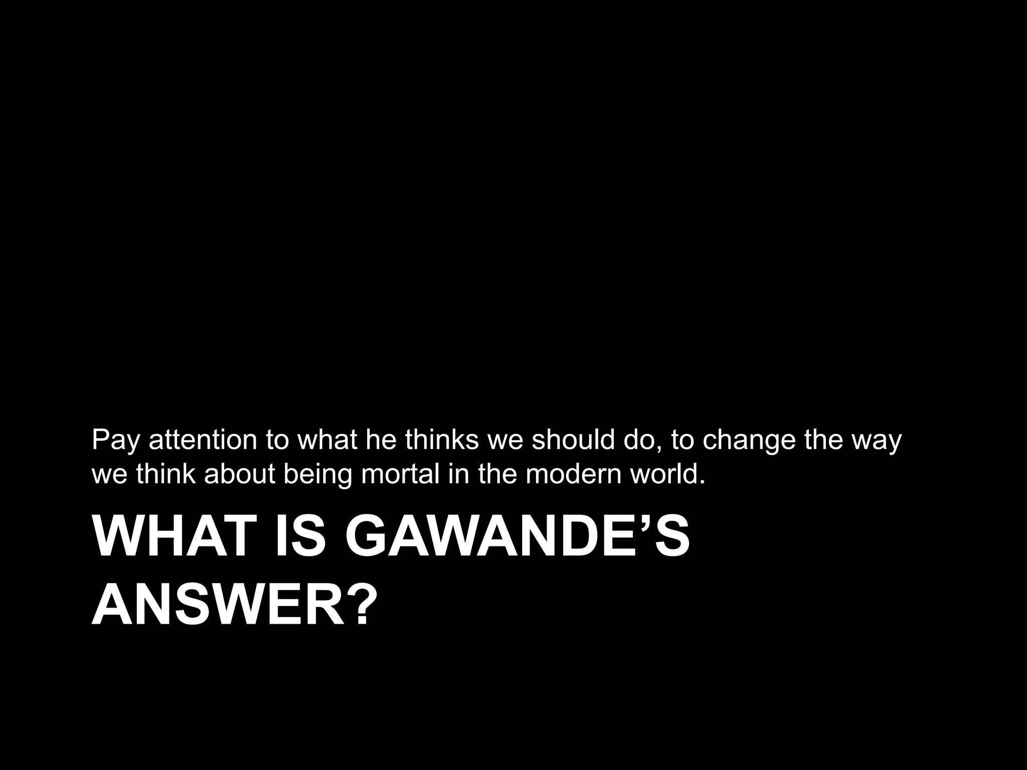 WHAT IS GAWANDE’S ANSWER?
Pay attention to what he thinks we should do, to change the way we think
about being mortal in the modern world.
 