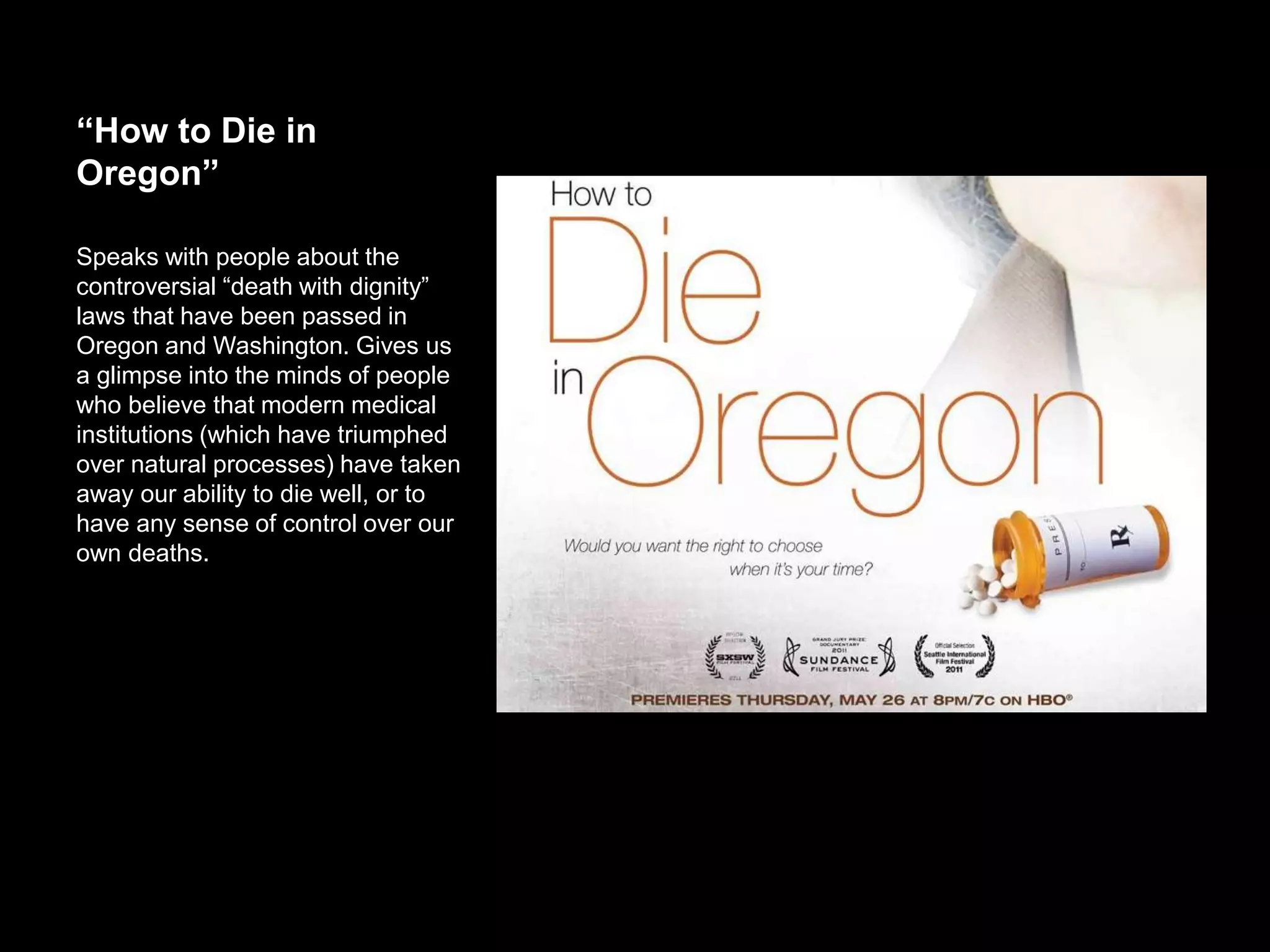 “How to Die in Oregon”
Speaks with people about the
controversial “death with dignity” laws
that have been passed in Oregon and
Washington. Gives us a glimpse into the
minds of people who believe that
modern medical institutions (which
have triumphed over natural processes)
have taken away our ability to die well,
or to have any sense of control over our
own deaths.
 