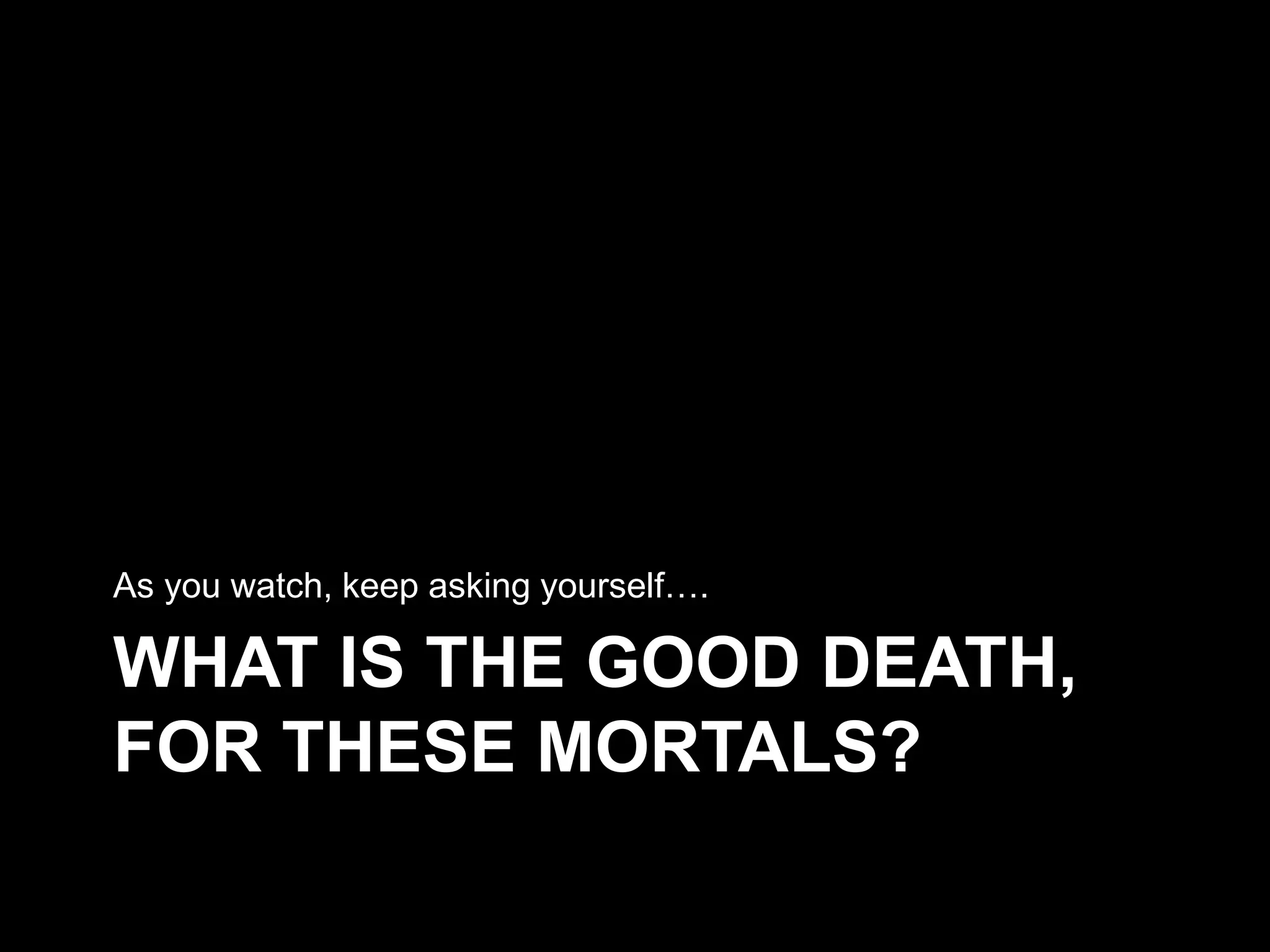 WHAT IS THE GOOD DEATH,
FOR THESE MORTALS?
As you watch, keep asking yourself….
 