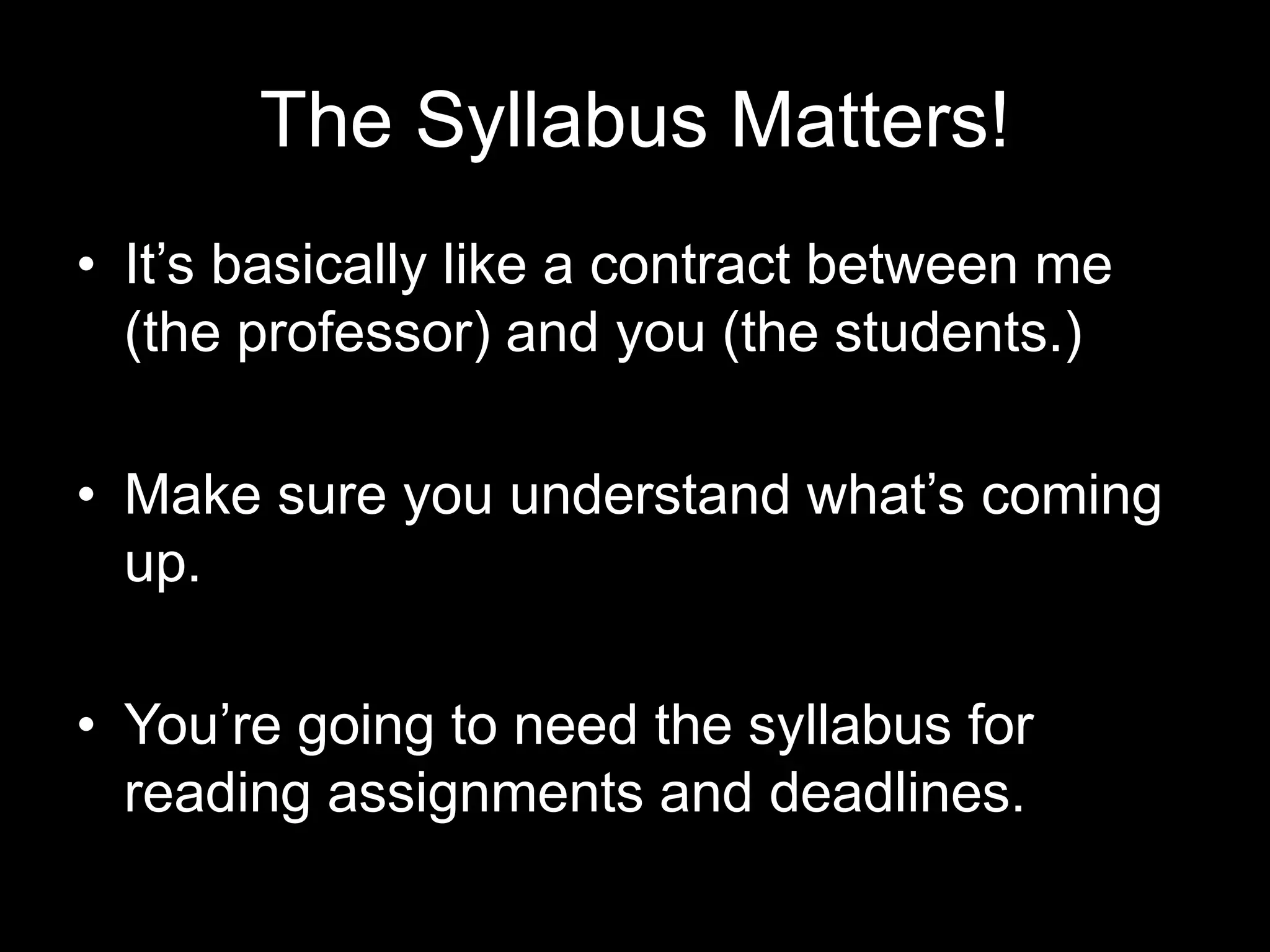The Syllabus Matters!
•  It’s basically like a contract between me (the
professor) and you (the students.)
•  Make sure you understand what’s coming up.
•  You’re going to need the syllabus for reading
assignments and deadlines.
 