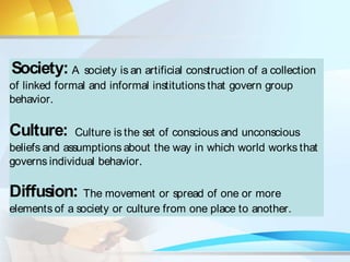Society: A society is an artificial construction of a collection
of linked formal and informal institutions that govern group
behavior.
Culture: Culture is the set of conscious and unconscious
beliefs and assumptions about the way in which world works that
governs individual behavior.
Diffusion: The movement or spread of one or more
elements of a society or culture from one place to another.
 