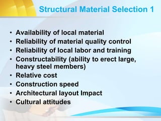 Structural Material Selection 1
• Availability of local material
• Reliability of material quality control
• Reliability of local labor and training
• Constructability (ability to erect large,
heavy steel members)
• Relative cost
• Construction speed
• Architectural layout Impact
• Cultural attitudes
 