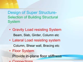 Design of Super Structure-
Selection of Building Structural
System
• Gravity Load resisting System
Beam, Slab, Girder, Column etc
• Lateral Load resisting system
Column, Shear wall, Bracing etc
• Floor System
Provide in-plane floor stiffness
 
