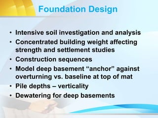 Foundation Design
• Intensive soil investigation and analysis
• Concentrated building weight affecting
strength and settlement studies
• Construction sequences
• Model deep basement “anchor” against
overturning vs. baseline at top of mat
• Pile depths – verticality
• Dewatering for deep basements
 