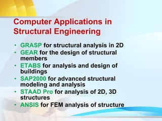 Computer Applications in
Structural Engineering
• GRASP for structural analysis in 2D
• GEAR for the design of structural
members
• ETABS for analysis and design of
buildings
• SAP2000 for advanced structural
modeling and analysis
• STAAD Pro for analysis of 2D, 3D
structures
• ANSIS for FEM analysis of structure
 
