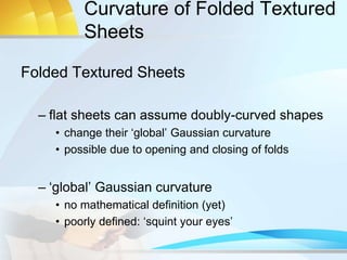 Curvature of Folded Textured
Sheets
Folded Textured Sheets
– flat sheets can assume doubly-curved shapes
• change their ‘global’ Gaussian curvature
• possible due to opening and closing of folds
– ‘global’ Gaussian curvature
• no mathematical definition (yet)
• poorly defined: ‘squint your eyes’
 