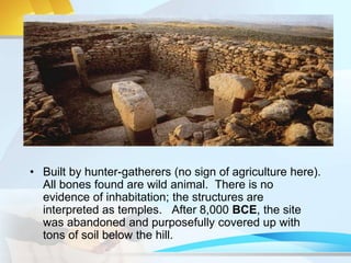 • Built by hunter-gatherers (no sign of agriculture here).
All bones found are wild animal. There is no
evidence of inhabitation; the structures are
interpreted as temples. After 8,000 BCE, the site
was abandoned and purposefully covered up with
tons of soil below the hill.
 