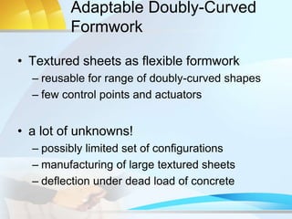 Adaptable Doubly-Curved
Formwork
• Textured sheets as flexible formwork
– reusable for range of doubly-curved shapes
– few control points and actuators
• a lot of unknowns!
– possibly limited set of configurations
– manufacturing of large textured sheets
– deflection under dead load of concrete
 
