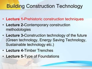 Building Construction Technology
• Lecture 1-Prehistoric construction techniques
• Lecture 2-Contemporary construction
methodologies
• Lecture 3-Construction technology of the future
(Green technology, Energy Saving Technology,
Sustainable technology etc.)
• Lecture 4-Timber Trenches
• Lecture 5-Type of Foundations
 
