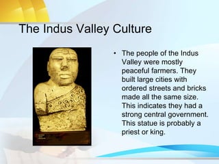 The Indus Valley Culture
• The people of the Indus
Valley were mostly
peaceful farmers. They
built large cities with
ordered streets and bricks
made all the same size.
This indicates they had a
strong central government.
This statue is probably a
priest or king.
 
