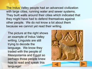 The Indus Valley people had an advanced civilization
with large cities, running water and sewer systems.
They built walls around their cities which indicated that
they might have had to defend themselves against
other people. We do not know a lot about them
because we cannot yet read their writing.
The picture at the right shows
an example of Indus Valley
writing. Linguists are still
trying to decode the
language. We know they
traded with the people of
Mesopotamia and Egypt so
perhaps those people knew
how to read and speak this
language!
 