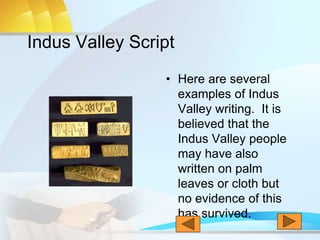 Indus Valley Script
• Here are several
examples of Indus
Valley writing. It is
believed that the
Indus Valley people
may have also
written on palm
leaves or cloth but
no evidence of this
has survived.
 