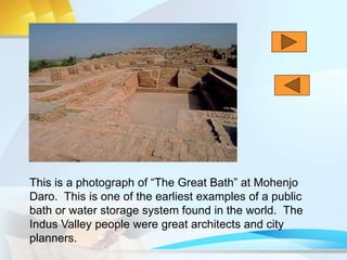 This is a photograph of “The Great Bath” at Mohenjo
Daro. This is one of the earliest examples of a public
bath or water storage system found in the world. The
Indus Valley people were great architects and city
planners.
 