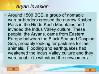 • Around 1500 BCE, a group of nomadic
warrior-herders crossed the narrow Khyber
Pass in the Hindu Kush Mountains and
invaded the Indus Valley culture. These
people, the Aryans, came from Eastern
Europe between the Black Sea and Caspian
Sea, probably looking for pastures for their
animals. Flooding and earthquakes had
weakened the Indus Valley culture and they
were unable to withstand the newcomers.
Aryan Invasion
 
