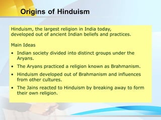 Origins of Hinduism
Hinduism, the largest religion in India today,
developed out of ancient Indian beliefs and practices.
Main Ideas
• Indian society divided into distinct groups under the
Aryans.
• The Aryans practiced a religion known as Brahmanism.
• Hinduism developed out of Brahmanism and influences
from other cultures.
• The Jains reacted to Hinduism by breaking away to form
their own religion.
 