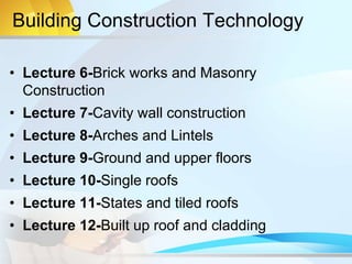 Building Construction Technology
• Lecture 6-Brick works and Masonry
Construction
• Lecture 7-Cavity wall construction
• Lecture 8-Arches and Lintels
• Lecture 9-Ground and upper floors
• Lecture 10-Single roofs
• Lecture 11-States and tiled roofs
• Lecture 12-Built up roof and cladding
 
