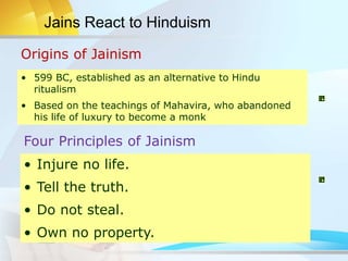Origins of Jainism
Four Principles of Jainism
• 599 BC, established as an alternative to Hindu
ritualism
• Based on the teachings of Mahavira, who abandoned
his life of luxury to become a monk
• Injure no life.
• Tell the truth.
• Do not steal.
• Own no property.
Jains React to Hinduism
 