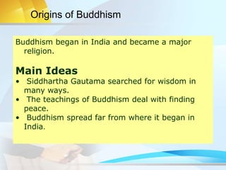 Origins of Buddhism
Buddhism began in India and became a major
religion.
Main Ideas
• Siddhartha Gautama searched for wisdom in
many ways.
• The teachings of Buddhism deal with finding
peace.
• Buddhism spread far from where it began in
India.
 