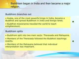 Buddhism branches out
Buddhism splits
• Asoka, one of the most powerful kings in India, became a
Buddhist and spread Buddhism in India and foreign lands.
• Buddhist missionaries traveled the world to teach
enlightenment.
• Buddhism split into two main sects: Theravada and Mahayana.
• Members of the Theravada followed the Buddha’s teachings
exactly.
• Members of the Mahayana believed that individual
interpretation was important.
Buddhism began in India and then became a major
religion.
 