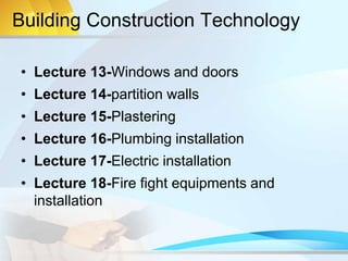 Building Construction Technology
• Lecture 13-Windows and doors
• Lecture 14-partition walls
• Lecture 15-Plastering
• Lecture 16-Plumbing installation
• Lecture 17-Electric installation
• Lecture 18-Fire fight equipments and
installation
 
