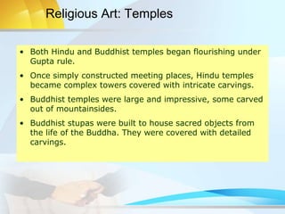 • Both Hindu and Buddhist temples began flourishing under
Gupta rule.
• Once simply constructed meeting places, Hindu temples
became complex towers covered with intricate carvings.
• Buddhist temples were large and impressive, some carved
out of mountainsides.
• Buddhist stupas were built to house sacred objects from
the life of the Buddha. They were covered with detailed
carvings.
Religious Art: Temples
 