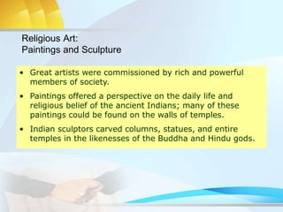 • Great artists were commissioned by rich and powerful
members of society.
• Paintings offered a perspective on the daily life and
religious belief of the ancient Indians; many of these
paintings could be found on the walls of temples.
• Indian sculptors carved columns, statues, and entire
temples in the likenesses of the Buddha and Hindu gods.
Religious Art:
Paintings and Sculpture
 