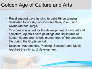 Golden Age of Culture and Arts
• Royal support gave funding to build Hindu temples
dedicated to worship of Gods like Siva, Visnu, and
Divine Mother Durga.
• This period is noted for the development of cave art and
sculpture. Ajanta’s cave paintings and sculptures of
human figures are historic mementoes of the people’s
life during the Gupta period.
• Science, Mathematics, Painting, Sculpture and Music
reached the climax of development.
 