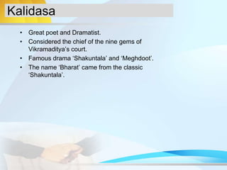 Kalidasa
• Great poet and Dramatist.
• Considered the chief of the nine gems of
Vikramaditya’s court.
• Famous drama ‘Shakuntala’ and ‘Meghdoot’.
• The name ‘Bharat’ came from the classic
‘Shakuntala’.
 
