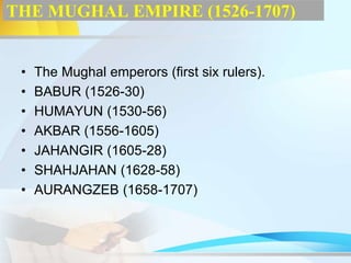 THE MUGHAL EMPIRE (1526-1707)
• The Mughal emperors (first six rulers).
• BABUR (1526-30)
• HUMAYUN (1530-56)
• AKBAR (1556-1605)
• JAHANGIR (1605-28)
• SHAHJAHAN (1628-58)
• AURANGZEB (1658-1707)
 