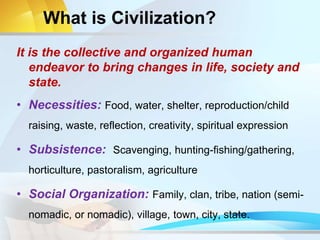 What is Civilization?
It is the collective and organized human
endeavor to bring changes in life, society and
state.
• Necessities: Food, water, shelter, reproduction/child
raising, waste, reflection, creativity, spiritual expression
• Subsistence: Scavenging, hunting-fishing/gathering,
horticulture, pastoralism, agriculture
• Social Organization: Family, clan, tribe, nation (semi-
nomadic, or nomadic), village, town, city, state.
 