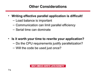 Other Considerations
• Writing effective parallel application is difficult!
– Load balance is important
– Communication can limit parallel efficiency
– Serial time can dominate
• Is it worth your time to rewrite your application?
– Do the CPU requirements justify parallelization?
– Will the code be used just once?
 