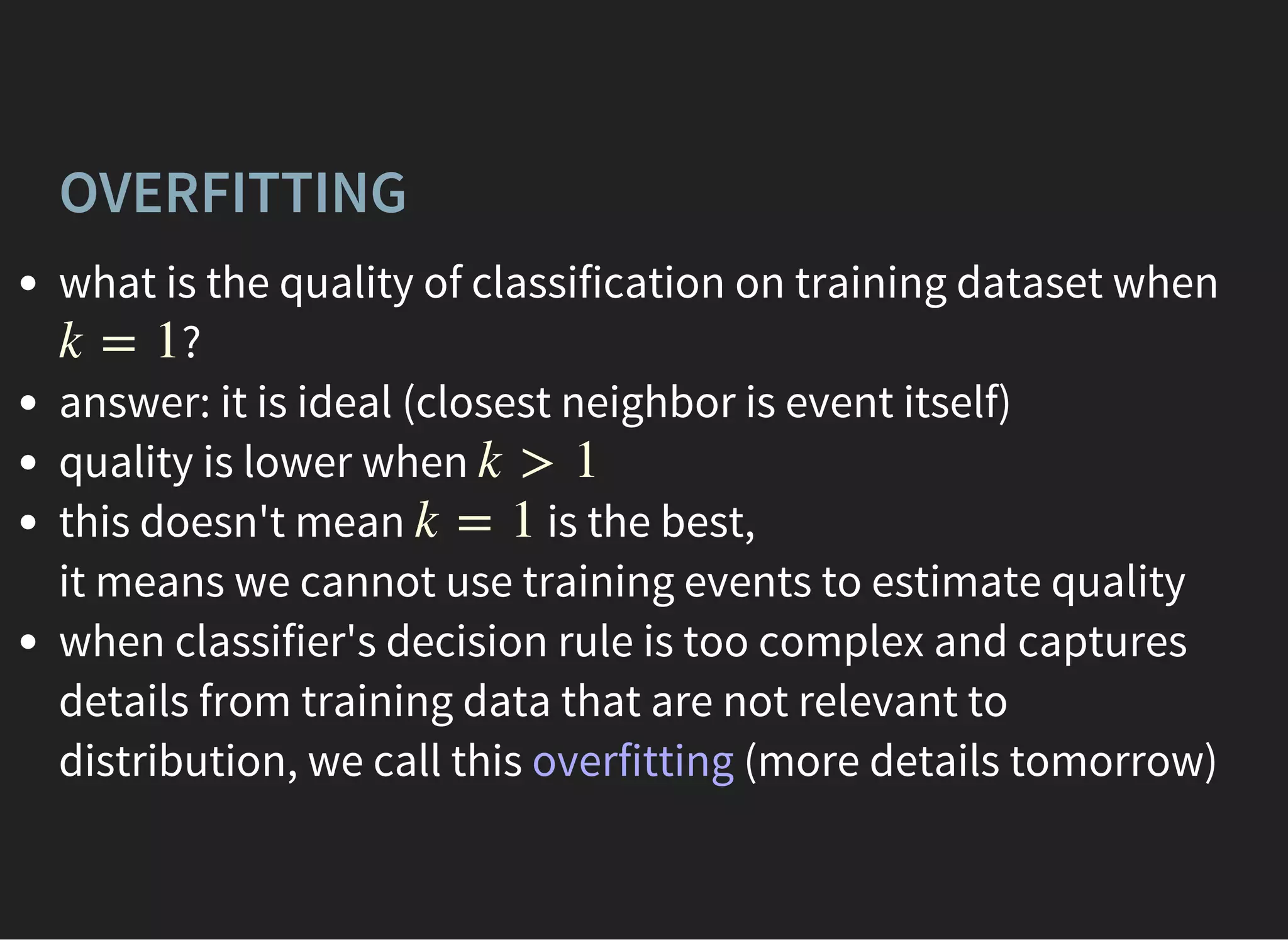 OVERFITTING
what is the quality of classification on training dataset when
?
answer: it is ideal (closest neighbor is event itself)
quality is lower when
this doesn't mean is the best,
it means we cannot use training events to estimate quality
when classifier's decision rule is too complex and captures
details from training data that are not relevant to
distribution, we call this overfitting (more details tomorrow)
k = 1
k > 1
k = 1
 