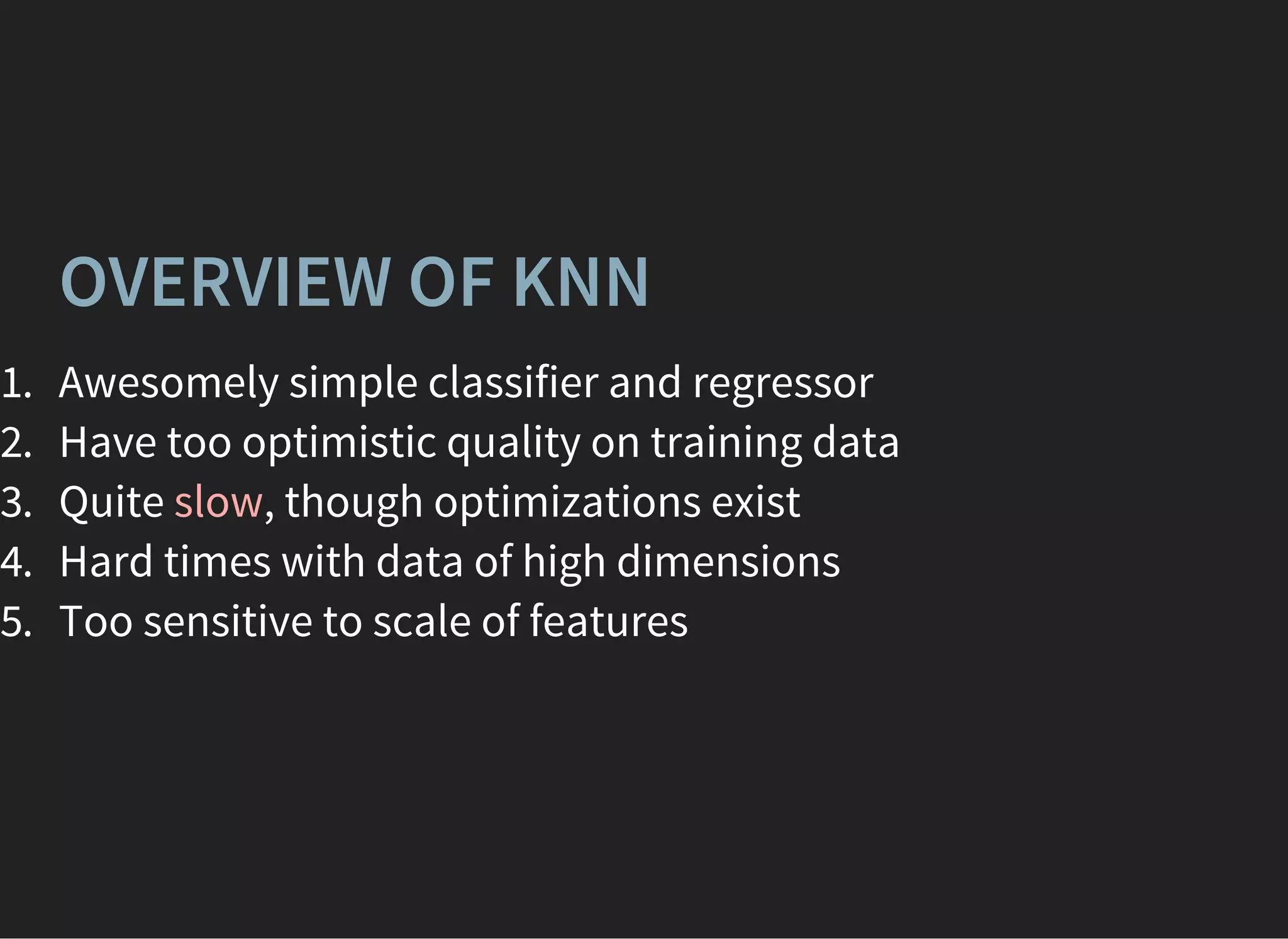 OVERVIEW OF KNN
1. Awesomely simple classifier and regressor
2. Have too optimistic quality on training data
3. Quite slow, though optimizations exist
4. Hard times with data of high dimensions
5. Too sensitive to scale of features
 