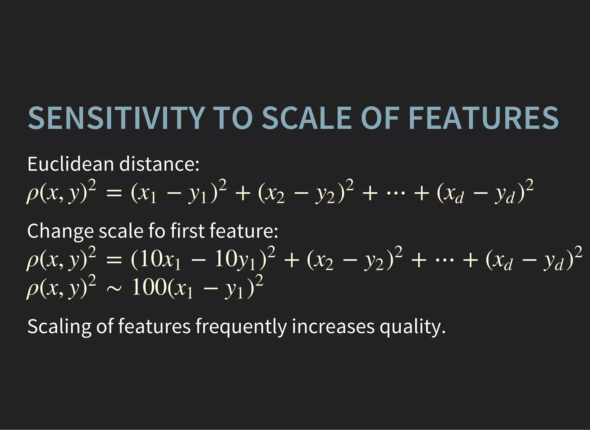 SENSITIVITY TO SCALE OF FEATURES
Euclidean distance:
ρ(x, y = ( − + ( − + ⋯ + ( −)
2
x1 y1 )
2
x2 y2 )
2
xd yd )
2
Change scale fo first feature:
ρ(x, y = (10 − 10 + ( − + ⋯ + ( −)
2
x1 y1 )
2
x2 y2 )
2
xd yd )
2
ρ(x, y ∼ 100( −)
2
x1 y1 )
2
Scaling of features frequently increases quality.
 