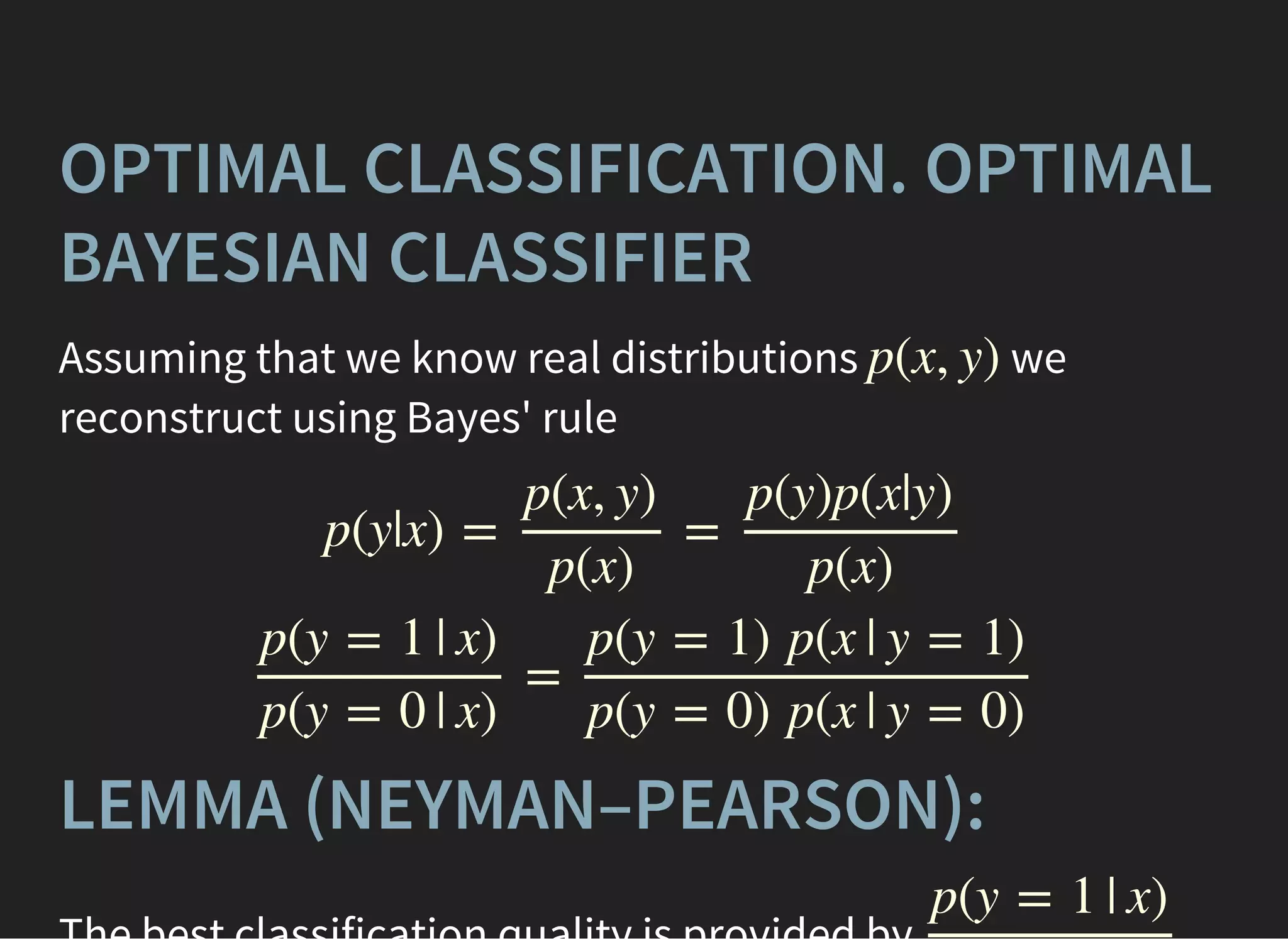 OPTIMAL CLASSIFICATION. OPTIMAL
BAYESIAN CLASSIFIER
Assuming that we know real distributions we
reconstruct using Bayes' rule
p(x, y)
p(y|x) = =
p(x, y)
p(x)
p(y)p(x|y)
p(x)
=
p(y = 1 | x)
p(y = 0 | x)
p(y = 1) p(x | y = 1)
p(y = 0) p(x | y = 0)
LEMMA (NEYMAN–PEARSON):
p(y = 1 | x)
 