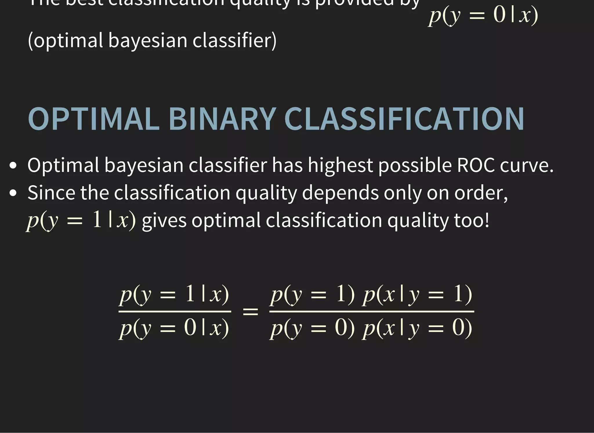 The best classification quality is provided by
(optimal bayesian classifier)
p(y = 0 | x)
OPTIMAL BINARY CLASSIFICATION
Optimal bayesian classifier has highest possible ROC curve.
Since the classification quality depends only on order,
gives optimal classification quality too!p(y = 1 | x)
=
p(y = 1 | x)
p(y = 0 | x)
p(y = 1) p(x | y = 1)
p(y = 0) p(x | y = 0)
 