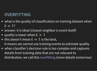 OVERFITTING
what is the quality of classification on training dataset when
?
answer: it is ideal (closest neighbor is event itself)
quality is lower when
this doesn't mean is the best,
it means we cannot use training events to estimate quality
when classifier's decision rule is too complex and captures
details from training data that are not relevant to
distribution, we call this overfitting (more details tomorrow)
k = 1
k > 1
k = 1
 