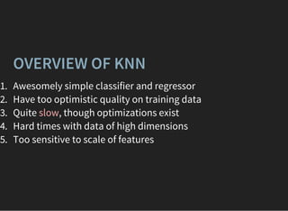 OVERVIEW OF KNN
1. Awesomely simple classifier and regressor
2. Have too optimistic quality on training data
3. Quite slow, though optimizations exist
4. Hard times with data of high dimensions
5. Too sensitive to scale of features
 