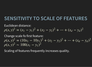 SENSITIVITY TO SCALE OF FEATURES
Euclidean distance:
ρ(x, y = ( − + ( − + ⋯ + ( −)
2
x1 y1 )
2
x2 y2 )
2
xd yd )
2
Change scale fo first feature:
ρ(x, y = (10 − 10 + ( − + ⋯ + ( −)
2
x1 y1 )
2
x2 y2 )
2
xd yd )
2
ρ(x, y ∼ 100( −)
2
x1 y1 )
2
Scaling of features frequently increases quality.
 