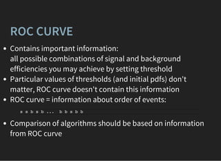 ROC CURVE
Contains important information:
all possible combinations of signal and background
efficiencies you may achieve by setting threshold
Particular values of thresholds (and initial pdfs) don't
matter, ROC curve doesn't contain this information
ROC curve = information about order of events:
Comparison of algorithms should be based on information
from ROC curve
s s b s b ... b b s b b
 