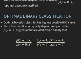 The best classification quality is provided by
(optimal bayesian classifier)
p(y = 0 | x)
OPTIMAL BINARY CLASSIFICATION
Optimal bayesian classifier has highest possible ROC curve.
Since the classification quality depends only on order,
gives optimal classification quality too!p(y = 1 | x)
=
p(y = 1 | x)
p(y = 0 | x)
p(y = 1) p(x | y = 1)
p(y = 0) p(x | y = 0)
 
