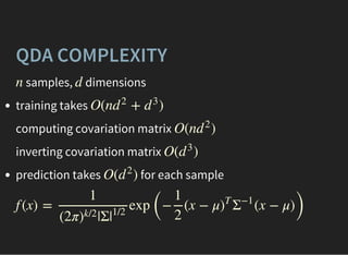 QDA COMPLEXITY
samples, dimensionsn d
training takes
computing covariation matrix
inverting covariation matrix
prediction takes for each sample
O(n + )d
2
d
3
O(n )d
2
O( )d
3
O( )d
2
f (x) = exp
(
− (x − μ (x − μ)
)
1
(2π |Σ)
k/2
|
1/2
1
2
)
T
Σ
−1
 
