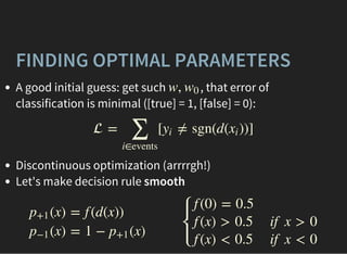 FINDING OPTIMAL PARAMETERS
A good initial guess: get such , that error of
classification is minimal ([true] = 1, [false] = 0):
Discontinuous optimization (arrrrgh!)
Let's make decision rule smooth
w, w0
 = [ ≠ sgn(d( ))]
∑
i∈events
yi xi
(x)p+1
(x)p−1
= f (d(x))
= 1 − (x)p+1
⎧
⎩
⎨
⎪
⎪
f (0) = 0.5
f (x) > 0.5
f (x) < 0.5
if x > 0
if x < 0
 