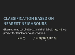 CLASSIFICATION BASED ON
NEAREST NEIGHBOURS
Given training set of objects and their labels we
predict the label for new observation.
{ , }xi yi
= , j = arg ρ(x, )ŷ yj min
i
xi
 