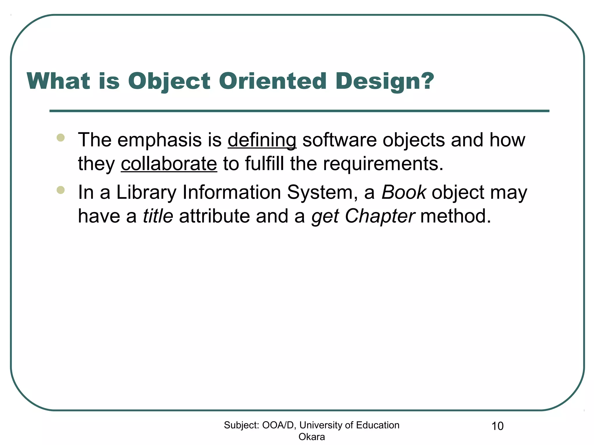 What is Object Oriented Design?
 The emphasis is defining software objects and how
they collaborate to fulfill the requirements.
 In a Library Information System, a Book object may
have a title attribute and a get Chapter method.
Subject: OOA/D, University of Education
Okara
10
 