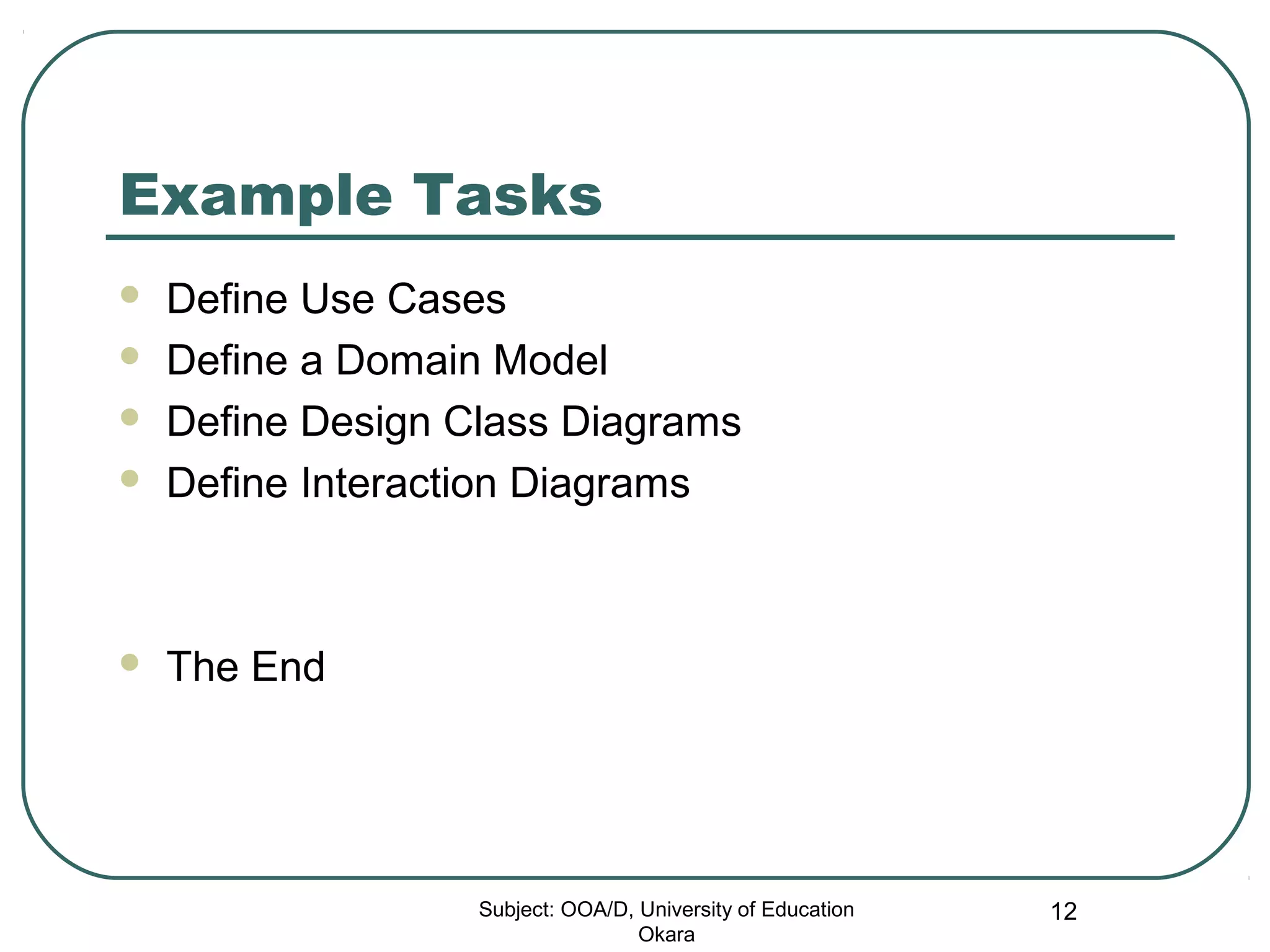 Example Tasks
 Define Use Cases
 Define a Domain Model
 Define Design Class Diagrams
 Define Interaction Diagrams
 The End
Subject: OOA/D, University of Education
Okara
12
 